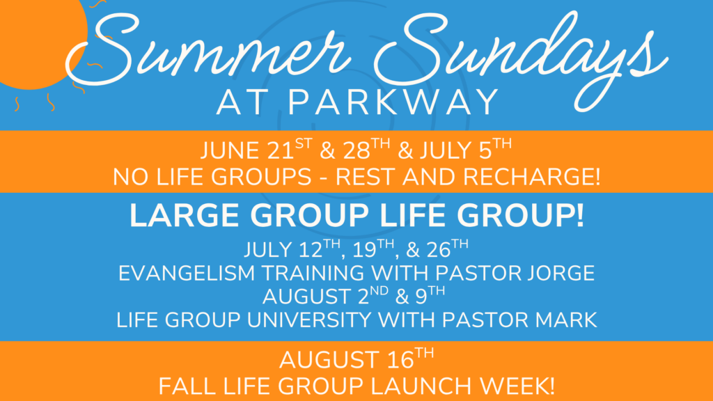 Summer Sundays at Parkway
June 21st and 28th and July 5th - No Life Groups - Rest and Recharge!
Large Group Life Group!
July 12th, 19th, and 26th - Evangelism Training with Pastor Jorge
August 2nd and 9th - Life Group University with Pastor Mark
August 16th - Fall Life Group Launch Week!